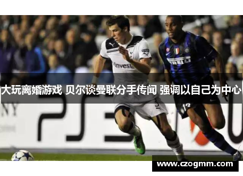 大玩离婚游戏 贝尔谈曼联分手传闻 强调以自己为中心