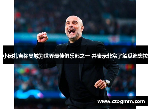 小因扎吉称曼城为世界最佳俱乐部之一 并表示非常了解瓜迪奥拉